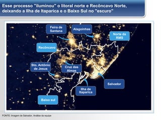 Esse processo "iluminou" o litoral norte e Recôncavo Norte,
deixando a Ilha de Itaparica e o Baixo Sul no "escuro"
FONTE: Imagem de Salvador, Análise da equipe
Baixo sul
Recôncavo
Norte da
RMS
Sto. Antônio
de Jesus
Salvador
Ilha de
Itaparica
Feira de
Santana
Alagoinhas
Cruz das
Almas
 