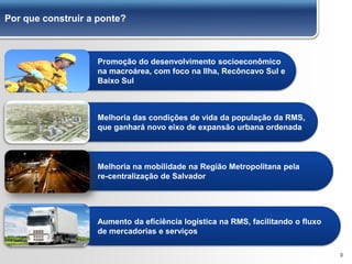 Por que construir a ponte?
3
Aumento da eficiência logística na RMS, facilitando o fluxo
de mercadorias e serviços
Melhoria das condições de vida da população da RMS,
que ganhará novo eixo de expansão urbana ordenada
Promoção do desenvolvimento socioeconômico
na macroárea, com foco na Ilha, Recôncavo Sul e
Baixo Sul
Melhoria na mobilidade na Região Metropolitana pela
re-centralização de Salvador
 