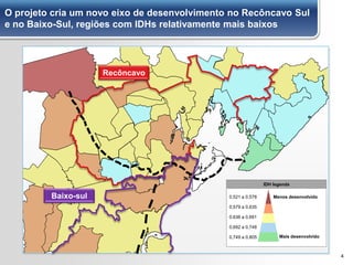 O projeto cria um novo eixo de desenvolvimento no Recôncavo Sul
e no Baixo-Sul, regiões com IDHs relativamente mais baixos
4
Recôncavo
Baixo-sul
IDH legenda
Menos desenvolvido
Mais desenvolvido
0,521 a 0,578
0,579 a 0,635
0,636 a 0,691
0,749 a 0,805
0,692 a 0,748
Baixo-sul
 