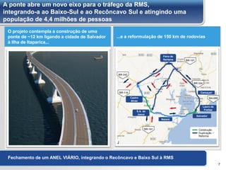 A ponte abre um novo eixo para o tráfego da RMS,
integrando-a ao Baixo-Sul e ao Recôncavo Sul e atingindo uma
população de 4,4 milhões de pessoas
7
Fechamento de um ANEL VIÁRIO, integrando o Recôncavo e Baixo Sul à RMS
O projeto contempla a construção de uma
ponte de ~12 km ligando a cidade de Salvador
à Ilha de Itaparica...
...e a reformulação de 150 km de rodovias
Construção
Duplicação /
Reforma
BR-242
BR-116
BR-101
BA-099
BR-101
BR-324
Nazaré
Lauro de
Freitas
Camaçari
Feira de
Santana
S.A. de
Jesus
Castro
Alves
Salvador
 