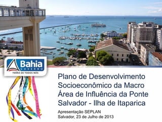 Plano de Desenvolvimento
Socioeconômico da Macro
Área de Influência da Ponte
Salvador - Ilha de Itaparica
Apresentação SEPLAN
Salvador, 23 de Julho de 2013
 