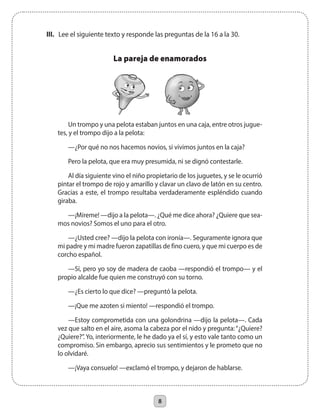8
III.	 Lee el siguiente texto y responde las preguntas de la 16 a la 30.
La pareja de enamorados
Un trompo y una pelota estaban juntos en una caja, entre otros jugue-
tes, y el trompo dijo a la pelota:
—¿Por qué no nos hacemos novios, si vivimos juntos en la caja?
Pero la pelota, que era muy presumida, ni se dignó contestarle.
Al día siguiente vino el niño propietario de los juguetes, y se le ocurrió
pintar el trompo de rojo y amarillo y clavar un clavo de latón en su centro.
Gracias a este, el trompo resultaba verdaderamente espléndido cuando
giraba.
—¡Míreme! —dijo a la pelota—. ¿Qué me dice ahora? ¿Quiere que sea-
mos novios? Somos el uno para el otro.
—¿Usted cree? —dijo la pelota con ironía—. Seguramente ignora que
mi padre y mi madre fueron zapatillas de fino cuero, y que mi cuerpo es de
corcho español.
—Sí, pero yo soy de madera de caoba —respondió el trompo— y el
propio alcalde fue quien me construyó con su torno.
—¿Es cierto lo que dice? —preguntó la pelota.
—¡Que me azoten si miento! —respondió el trompo.
—Estoy comprometida con una golondrina —dijo la pelota—. Cada
vez que salto en el aire, asoma la cabeza por el nido y pregunta:“¿Quiere?
¿Quiere?”. Yo, interiormente, le he dado ya el sí, y esto vale tanto como un
compromiso. Sin embargo, aprecio sus sentimientos y le prometo que no
lo olvidaré.
—¡Vaya consuelo! —exclamó el trompo, y dejaron de hablarse.
 