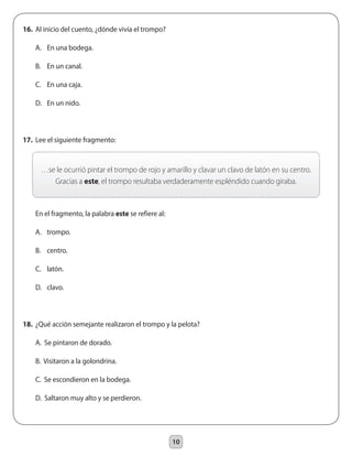 10
…se le ocurrió pintar el trompo de rojo y amarillo y clavar un clavo de latón en su centro.
Gracias a este, el trompo resultaba verdaderamente espléndido cuando giraba.
16.	 Al inicio del cuento, ¿dónde vivía el trompo?
	 A.	 En una bodega.
	 B.	 En un canal.
	 C.	 En una caja.
	 D.	 En un nido.
17.	 Lee el siguiente fragmento:
	 En el fragmento, la palabra este se refiere al:
	 A.	 trompo.
	 B.	 centro.
	 C.	 latón.
	 D.	 clavo.
18.	 ¿Qué acción semejante realizaron el trompo y la pelota?
	 A. Se pintaron de dorado.
	 B. Visitaron a la golondrina.
	 C. Se escondieron en la bodega.
	 D. Saltaron muy alto y se perdieron.
 