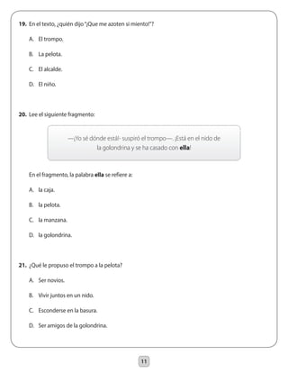 11
19.	 En el texto, ¿quién dijo“¡Que me azoten si miento!”?
	 A.	 El trompo.
	 B.	 La pelota.
	 C.	 El alcalde.
	 D.	 El niño.
20.	 Lee el siguiente fragmento:
	 En el fragmento, la palabra ella se refiere a:
	 A.	 la caja.
	 B.	 la pelota.
	 C.	 la manzana.
	 D.	 la golondrina.
21.	 ¿Qué le propuso el trompo a la pelota?
	 A.	 Ser novios.
	 B.	 Vivir juntos en un nido.
	 C.	 Esconderse en la basura.
	 D.	 Ser amigos de la golondrina.
—¡Yo sé dónde está!- suspiró el trompo—. ¡Está en el nido de
la golondrina y se ha casado con ella!
 