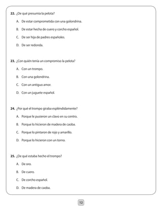 12
22.	 ¿De qué presumía la pelota?
	 A.	 De estar comprometida con una golondrina.
	 B.	 De estar hecha de cuero y corcho español.
	 C.	 De ser hija de padres españoles.
	 D.	 De ser redonda.
23.	 ¿Con quién tenía un compromiso la pelota?
	 A.	 Con un trompo.
	 B.	 Con una golondrina.
	 C.	 Con un antiguo amor.
	 D.	 Con un juguete español.
24.	 ¿Por qué el trompo giraba espléndidamente?
	 A.	 Porque le pusieron un clavo en su centro.
	 B.	 Porque lo hicieron de madera de caoba.
	 C.	 Porque lo pintaron de rojo y amarillo.
	 D.	 Porque lo hicieron con un torno.
25.	 ¿De qué estaba hecho el trompo?
	 A.	 De oro.
	 B.	 De cuero.
	 C.	 De corcho español.
	 D.	 De madera de caoba.
 