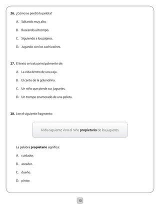 13
26.	 ¿Cómo se perdió la pelota?
	 A.	 Saltando muy alto.
	 B.	 Buscando al trompo.
	 C.	 Siguiendo a los pájaros.
	 D.	 Jugando con los cachivaches.
27.	 El texto se trata principalmente de:
	 A.	 La vida dentro de una caja.
	 B.	 El canto de la golondrina.
	 C.	 Un niño que pierde sus juguetes.
	 D.	 Un trompo enamorado de una pelota.
28.	 Lee el siguiente fragmento:
	 La palabra propietario significa:
	 A.	 cuidador.
	 B.	 aseador.
	 C.	 dueño.
	 D.	 pintor.
Al día siguiente vino el niño propietario de los juguetes.
 