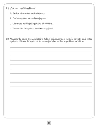 14
29.	 ¿Cuál es el propósito del texto?
	 A.	 Explicar cómo se fabrican los juguetes.
	 B.	 Dar instrucciones para elaborar juguetes.
	 C.	 Contar una historia protagonizada por juguetes.
	 D.	 Convencer a niños y niñas de cuidar sus juguetes.
30.	 Al cuento “La pareja de enamorados” le faltó el final, imagínalo y escríbelo con letra clara en las
siguientes 10 líneas. Recuerda que los personajes deben resolver un problema o conflicto.
 