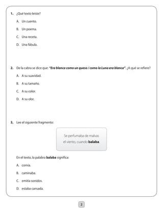 2
1.	 ¿Qué texto leíste?
	 A.	 Un cuento.
	 B.	 Un poema.
	 C.	 Una receta.
	 D.	 Una fábula.
2.	 De la cabra se dice que: “Era blanca como un queso / como la Luna era blanca”. ¿A qué se refiere?
	 A.	 A su suavidad.
	 B.	 A su tamaño.
	 C.	 A su color.
	 D.	 A su olor.
3.	 Lee el siguiente fragmento:
	 En el texto, la palabra balaba significa:
	 A.	 comía.
	 B.	 caminaba.
	 C.	 emitía sonidos.
	 D.	 estaba cansada.
Se perfumaba de malvas
el viento, cuando balaba.
 