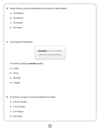 3
4.	 Según el texto, ¿qué olor perfumaba el aire cuando la cabra balaba?
	 A.	 De albahaca.
	 B.	 De retamas.
	 C.	 De toronjil.
	 D.	 De malvas.
5.	 Lee el siguiente fragmento:
	 En el texto, la palabra cansada significa:
	 A.	 suelta.
	 B.	 fresca.
	 C.	 aburrida.
	 D.	 mojada.
6.	 En el texto, ¿con qué se compara el balido de la cabra?
	 A.	 Con la montaña.
	 B.	 Con el campo.
C.	 Con el agua.
	 D.	 Con el aire.
Cansada de comer hierbas,
se puso a comer retamas.
 
