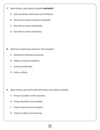 5
7.	 Según el texto, ¿qué significa la palabra palmípeda?
	 A.	 Que tiene dedos cubiertos por una membrana.
	 B.	 Que tiene un aparato respiratorio adaptado.
C. 	 Que tiene un cuerpo redondeado.
D.	 Que tiene un canto característico.
8.	 ¿Qué hace el macho para ahuyentar a los enemigos?
	 A.	 Mantiene la temperatura constante.
	 B.	 Adapta su aparato respiratorio.
	 C.	 Camina con dificultad.
	 D.	 Emite un silbido.
9.	 Según el texto, ¿por qué los patos domésticos son criados en granjas?
	 A.	 Porque no pueden caminar muy bien.
	 B.	 Porque ahuyentan a los enemigos.
	 C.	 Porque nadan de manera elegante.
	 D.	 Porque se utilizan como alimento.
 