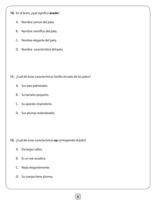 6
10.	 En el texto, ¿qué significa ánade?
	 A.	 Nombre común del pato.
	 B.	 Nombre científico del pato.
	 C.	 Nombre elegante del pato.
	 D.	 Nombre característico del pato.
11.	 ¿Cuál de estas características facilita el nado de los patos?
	 A.	 Sus pies palmeados.
	 B.	 Su tamaño pequeño.
	 C.	 Su aparato respiratorio.
	 D.	 Sus plumas redondeadas.
12.	 ¿Cuál de estas características no corresponde al pato?
	 A.	 Da largos saltos.
	 B.	 Es un ave acuática.
	 C.	 Nada elegantemente.
	 D.	 Su cuerpo tiene plumas.
 