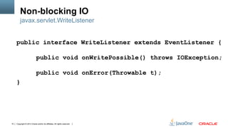 Copyright © 2013 Oracle and/or its affiliates. All rights reserved.10
Non-blocking IO
public interface WriteListener extends EventListener {
public void onWritePossible() throws IOException;
public void onError(Throwable t);
}
javax.servlet.WriteListener
 