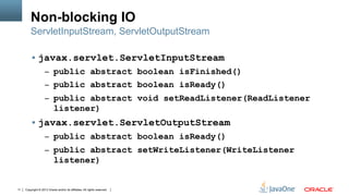Copyright © 2013 Oracle and/or its affiliates. All rights reserved.11
Non-blocking IO
§  javax.servlet.ServletInputStream
–  public abstract boolean isFinished()
–  public abstract boolean isReady()
–  public abstract void setReadListener(ReadListener
listener)
§  javax.servlet.ServletOutputStream
–  public abstract boolean isReady()
–  public abstract setWriteListener(WriteListener
listener)
ServletInputStream, ServletOutputStream
 