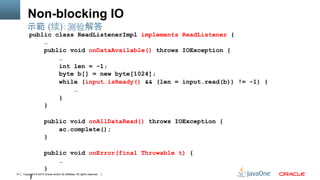Copyright © 2013 Oracle and/or its affiliates. All rights reserved.14
Non-blocking IO
public class ReadListenerImpl implements ReadListener {
…
public void onDataAvailable() throws IOException {
…
int len = -1;
byte b[] = new byte[1024];
while (input.isReady() && (len = input.read(b)) != -1) {
…
}
}
public void onAllDataRead() throws IOException {
ac.complete();
}
public void onError(final Throwable t) {
…
}
}
示範 (续)：测验解答
 