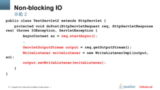 Copyright © 2013 Oracle and/or its affiliates. All rights reserved.15
Non-blocking IO
public class TestServlet2 extends HttpServlet {
protected void doPost(HttpServletRequest req, HttpServletResponse
res) throws IOException, ServletException {
AsyncContext ac = req.startAsync();
…
ServletOutputStream output = req.getOutputStream();
WriteListener writeListener = new WriteListenerImpl(output,
ac);
output.setWriteListener(writeListener);
}
}
示範 2
 