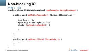 Copyright © 2013 Oracle and/or its affiliates. All rights reserved.16
Non-blocking IO
public class WriteListenerImpl implements WriteListener {
…
public void onWritePossible() throws IOException {
…
int len = -1;
byte b[] = new byte[1024];
while (output.isReady()) {
…
}
…
}
public void onError(final Throwable t) {
…
}
}
示範 2 (续)
 