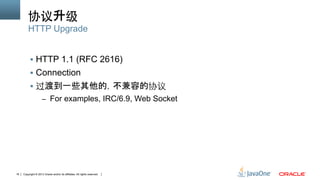 Copyright © 2013 Oracle and/or its affiliates. All rights reserved.18
协议升级
§  HTTP 1.1 (RFC 2616)
§  Connection
§  过渡到一些其他的，不兼容的协议
–  For examples, IRC/6.9, Web Socket
HTTP Upgrade
 