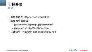 Copyright © 2013 Oracle and/or its affiliates. All rights reserved.21
协议升级	
§  添加方法在 HttpServletRequest 中
§  添加两个新接口
–  javax.servlet.http.HttpUpgradeHandler
–  javax.servlet.http.WebConnection
§  在升级中，可以使用 non-blocking IO API
概述
 