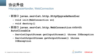 Copyright © 2013 Oracle and/or its affiliates. All rights reserved.22
协议升级	
§  新接口 javax.servlet.http.HttpUpgradeHandler
–  void init(WebConnection wc)
–  void destroy()
§  新接口 javax.servlet.http.WebConnection extends
AutoClosable
–  ServletInputStream getInputStream() throws IOException
–  ServletOutputStream getOutputStream() throws
IOException
HttpUpgradeHandler, WebConnection
 