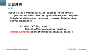Copyright © 2013 Oracle and/or its affiliates. All rights reserved.25
协议升级	
public class UpgradeServlet extends HttpServlet
protected void doGet(HttpServletRequest request,
HttpServletResponse response) throws IOException,
ServletException {
…
if (decideToUpgrade) {
EchoHttpUpgradeHandler handler =
request.upgrade(EchoHttpUpgradeHandler.class);
…
}
}
示範
 