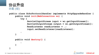 Copyright © 2013 Oracle and/or its affiliates. All rights reserved.26
协议升级	
public class EchoProtocolHandler implements HttpUpgradeHandler {
public void init(WebConnection wc) {
try {
ServletInputStream input = wc.getInputStream();
ServletOutputStream output = wc.getOutputStream();
ReadListener readListener = …;
input.setReadListener(readListener);
…
}
public void destroy() {
…
}
}
示範 (续)
 