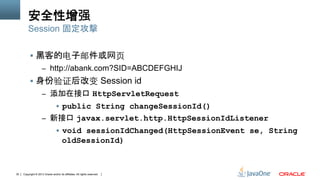 Copyright © 2013 Oracle and/or its affiliates. All rights reserved.30
安全性增强
§  黑客的电子邮件或网⻚页
–  http://abank.com?SID=ABCDEFGHIJ
§  身份验证后改变 Session id
–  添加在接口 HttpServletRequest
§  public String changeSessionId()
–  新接口 javax.servlet.http.HttpSessionIdListener
§  void sessionIdChanged(HttpSessionEvent se, String
oldSessionId)
Session 固定攻擊
 