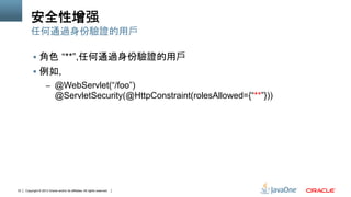 Copyright © 2013 Oracle and/or its affiliates. All rights reserved.33
安全性增强
§  角色 “**”,任何通過身份驗證的用戶
§  例如,
–  @WebServlet(“/foo”)
@ServletSecurity(@HttpConstraint(rolesAllowed={“**”}))
任何通過身份驗證的用戶
 