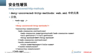 Copyright © 2013 Oracle and/or its affiliates. All rights reserved.34
安全性增强
§  deny-uncovered-http-methods： web.xml 中的元素
§  示例,
–  <web-app …> 
" "…" " " ""
" "<deny-uncovered-http-methods/> " ""
" "<security-constraint> 
" " "<web-resource-collection> 
" " " "<web-resource-name>protected</web-resource-name> 
" " " "<url-pattern>/*</url-pattern> 
" " " "<http-method>GET</http-method> 
" " "</web-resource-collection> 
" " "<auth-constraint> 
" " " "<role-name>manager</role-name> 
" " "</auth-constraint> 
" "</security-constraint> 
</web-app>"
deny-uncovered-http-methods
 