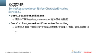 Copyright © 2013 Oracle and/or its affiliates. All rights reserved.37
杂项功能
§  ServletResponse#reset
–  清除 HTTP headers, status code, 缓冲区中的数据
§  ServletResponse#setCharacterEncoding
–  设置发送到客户端响应的字符编码​​（MIME字符集），例如，转换为UTF-8
–  …
ServletResponse#reset 和 #setCharacterEncoding
Servlet 3.0
 