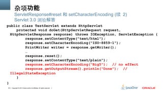 Copyright © 2013 Oracle and/or its affiliates. All rights reserved.39
杂项功能
public class TestServlet extends HttpServlet
protected void doGet(HttpServletRequest request,
HttpServletResponse response) throws IOException, ServletException {
response.setContentType("text/html");
response.setCharacterEncoding("ISO-8859-1");
PrintWriter writer = response.getWriter();
…
response.reset();
response.setContentType("text/plain");
response.setCharacterEncoding("Big5"); // no effect
response.getOutputStream().println("Done"); //
IllegalStateException
}
}
ServletResponse#reset 和 setCharacterEncoding (续 2)
Servlet 3.0 测验解答
 