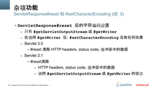 Copyright © 2013 Oracle and/or its affiliates. All rights reserved.40
杂项功能
§  ServletResponse#reset 后的字符编码设置
–  只有 #getServletOutputStream 或 #getWriter
–  在调用 #getWriter 后，#setCharacterEncoding 没有任何效果
–  Servlet 3.0
§  #reset 清除 HTTP headers, status code, 缓冲区中的数据
–  Servlet 3.1
§  #reset清除
–  HTTP headers, status code, 缓冲区中的数据
–  调用 #getServletOutputStream 或 #getWriter 的状态
ServletResponse#reset 和 #setCharacterEncoding (续 3)
 