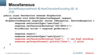 Copyright © 2013 Oracle and/or its affiliates. All rights reserved.41
Miscellaneous
public class TestServlet extends HttpServlet
protected void doGet(HttpServletRequest request,
HttpServletResponse response) throws IOException, ServletException {
response.setContentType("text/html");
response.setCharacterEncoding("ISO-8859-1");
PrintWriter writer = response.getWriter();
…
response.reset();
response.setContentType("text/plain");
response.setCharacterEncoding("Big5"); // set Big5 encoding
response.getOutputStream().println("Done"); // print
}
}
ServletResponse#reset 和 #setCharacterEncoding (续 4)
示例
 