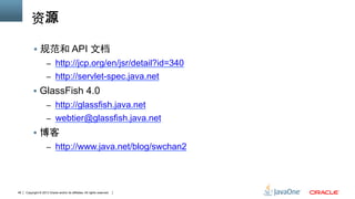 Copyright © 2013 Oracle and/or its affiliates. All rights reserved.48
资源
§  规范和 API 文档
–  http://jcp.org/en/jsr/detail?id=340
–  http://servlet-spec.java.net
§  GlassFish 4.0
–  http://glassfish.java.net
–  webtier@glassfish.java.net
§  博客
–  http://www.java.net/blog/swchan2
 
