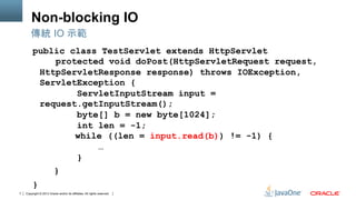 Copyright © 2013 Oracle and/or its affiliates. All rights reserved.7
Non-blocking IO
public class TestServlet extends HttpServlet
protected void doPost(HttpServletRequest request,
HttpServletResponse response) throws IOException,
ServletException {
ServletInputStream input =
request.getInputStream();
byte[] b = new byte[1024];
int len = -1;
while ((len = input.read(b)) != -1) {
…
}
}
}
傳統 IO 示範
 