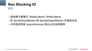 Copyright © 2013 Oracle and/or its affiliates. All rights reserved.8
Non Blocking IO
§  添加兩个新接口: ReadListener, WriteListener
§  在 ServletInputStream 和 ServletOutputStream 中添加方法
§  只可在非同步 (asynchronous) 和协议升级時使用	
概述
 