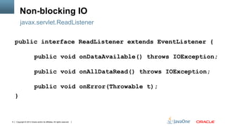 Copyright © 2013 Oracle and/or its affiliates. All rights reserved.9
Non-blocking IO
public interface ReadListener extends EventListener {
public void onDataAvailable() throws IOException;
public void onAllDataRead() throws IOException;
public void onError(Throwable t);
}
javax.servlet.ReadListener
 