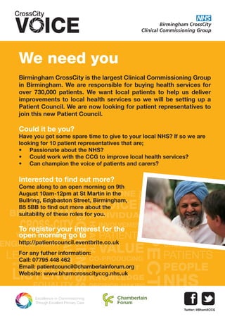 CO-PRODUCING
RESPECT
EQUALITY
VALUE
CHOICE
NHS
COMMITMENT
OPENNESS
VALUE
PEOPLE
PATIENTS
ENGAGEMENT
INDIVIDUAL
LEARNING
HEALTH
CHILDRENPATIENTS
ADULTS
INVOLVEMENT
WELL-BEING
WORKING TOGETHER
LISTEN
FAIRNESS
ADULTS
BIRMINGHAM
CROSS-CITY
AGREE
CARERS
KNOWLEDGE
EVERYONE
YOUNG PEOPLE
SHARING
UNDERSTANDING
DECISION-MAKING
We need you
Birmingham CrossCity is the largest Clinical Commissioning Group
in Birmingham. We are responsible for buying health services for
over 730,000 patients. We want local patients to help us deliver
improvements to local health services so we will be setting up a
Patient Council. We are now looking for patient representatives to
join this new Patient Council.
Could it be you?
Have you got some spare time to give to your local NHS? If so we are
looking for 10 patient representatives that are;
•	 Passionate about the NHS?
•	 Could work with the CCG to improve local health services?
•	 Can champion the voice of patients and carers?
Interested to find out more?
Come along to an open morning on 9th
August 10am-12pm at St Martin in the
Bullring, Edgbaston Street, Birmingham,
B5 5BB to find out more about the
suitability of these roles for you.
To register your interest for the
open morning go to
http://patientcouncil.eventbrite.co.uk
For any futher information:
Call: 07795 448 462
Email: patientcouncil@chamberlainforum.org
Website: www.bhamcrosscityccg.nhs.uk
Chamberlain
Forum
Twitter: @BhamXCCG
 
