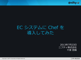 Copyright © NIFTY Corporation All Rights Reserved.
EC システムに Chef を
導入してみた
2013年7月23日
ニフティ株式会社
千家 啓陽
 