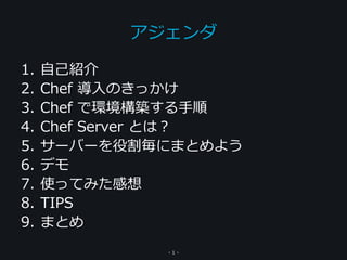 1. 自己紹介
2. Chef 導入のきっかけ
3. Chef で環境構築する手順
4. Chef Server とは？
5. サーバーを役割毎にまとめよう
6. デモ
7. 使ってみた感想
8. TIPS
9. まとめ
アジェンダ
- 1 -
 