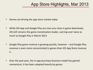App Store Highlights, Mar 2013
• Games are driving the app store market today
• While iOS App and Google Play are now very close in game downloads,
iOS still remains the game monetization leader, earning over twice as
much as Google Play in March 2013
• Google Play game revenue is growing quickly, however – and Google Play
revenue is even more concentrated in games than iOS App Store revenue
is
• Over the past year, the in-app purchase business model has gained
momentum, it has been adopted heavily by games
 