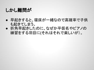 しかし難問が
● 早起きすると、寝床が一緒なので高確率で子供
も起きてしまう。
● 折角早起きしたのに、なぜか平仮名やピアノの
練習をする羽目に(それはそれで楽しいが）。
 
