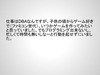 仕事はDBAなんですが、子供の頃からゲーム好き
で（ファミコン世代）、いつかゲームを作ってみたい
と思っていました。でもプログラミング出来ないし、
忙しくて時間も無いしなーと行動を起せずにいまし
た。
 