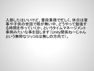 入部したはいいけど、普段業務で忙しく、休日は家
事や子供の世話で暇が無い中、どうやって勉強す
る時間を作っていくか、というタイムマネージメント
事例みたいな事を話します（Unity関係ねーじゃん
という無粋なツッコミは無しの方向で）。
 