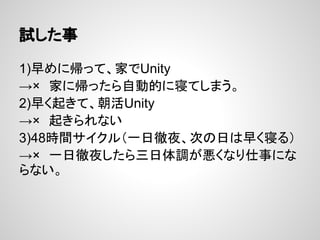 試した事
1)早めに帰って、家でUnity
→×　家に帰ったら自動的に寝てしまう。
2)早く起きて、朝活Unity
→×　起きられない
3)48時間サイクル（一日徹夜、次の日は早く寝る）
→×　一日徹夜したら三日体調が悪くなり仕事にな
らない。
 