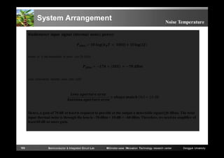 System Arrangement

Noise Temperature

Radiometer input signal (thermal noise) power:
=

(

	 × 	1000)	+	10

(∆ )

where Δf is the bandwidth in hertz (set 20 GHz)

=−

+

	≈ −

	

Lens concentrate thermal noise ratio (dB)

	

	
	

	

×

	

	 % = 10	dB

Hence, a gain of 70 dB at least is required to provide at the output a detectable signal (≥0 dBm). The total
input thermal noise is through the lens is –70 dBm + 10 dB = –60 dBm. Therefore, we need an amplifier of
least 60 dB or more gain.

103

Semiconductor & Integrated Circuit Lab

Millimeter-wave INnovation Technology research center

Dongguk University

 