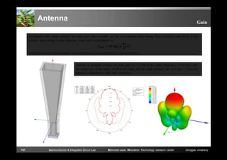 Antenna

Gain

An antenna with a large aperture has more gain than a smaller on; just as it captures more energy from a passing radio wave, it also
radiates more energy in that direction. Gain may be calculated as
=
with reference to an isotropic radiator; ƞ is the efficiency of the antenna and A is the aperture area.

Antenna is designed to have the peak gain of 17.5 dBi at the center frequency of 94 GHz, and
the return loss of less than -25 dB in W-band, and the small aperture size of 6 mm × 9 mm for
antenna configuration with high resolution.

107

Semiconductor & Integrated Circuit Lab

Millimeter-wave INnovation Technology research center

Dongguk University

 