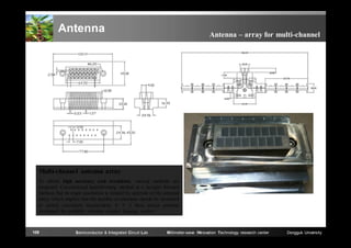 Antenna

Antenna – array for multi-channel

Multi-channel antenna array
To obtain high accuracy and resolution, various methods are
proposed. Conventional beamforming method is a straight forward
method, but its angle resolution is limited by aperture of the antenna
array, which implies that the number of antennas should be increased
to satisfy resolution requirement. 8 × 2 horn arrays antenna
developed for available real-time passive imaging system.

109

Semiconductor & Integrated Circuit Lab

Millimeter-wave INnovation Technology research center

Dongguk University

 