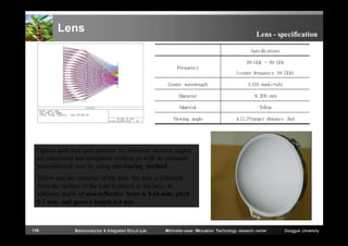 Lens

Lens - specification
Specifications
89 GHz ~ 99 GHz
Frequency
(center frequency 94 GHz)
Center wavelength

3.191 mm(c=υλ)

Diameter

≤ 200 mm

Material

Teflon

Viewing angle

±11.3°(target distance 3m)

Optical path and spot-patterns for different incident angles
are calculated and compared without or with an extended
hemispherical lens by using ray-tracing method.
Teflon was the material of the lens, the lens is reflected
from the surface of the lens is placed in the hole. In
addition, depth of non-reflective layer is 0.66 mm, pitch
0.7 mm, and groove length 0.4 mm.

110

Semiconductor & Integrated Circuit Lab

Millimeter-wave INnovation Technology research center

Dongguk University

 
