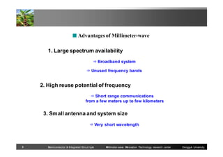 ■ Advantages of Millimeter-wave

1. Large spectrum availability
⇒ Broadband system
⇒ Unused frequency bands

2. High reuse potential of frequency
⇒ Short range communications
from a few meters up to few kilometers

3. Small antenna and system size
⇒ Very short wavelength

3

Semiconductor & Integrated Circuit Lab

Millimeter-wave INnovation Technology research center

Dongguk University

 