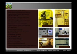  Thermal Evaporator / ULVAC EBV-10
 Rapid Thermal Process System (RTP) / KVR-020
 Plasma Enhanced Chemical Vapor Deposition
(PECVD) JCSS-41MR
 O2 Plasma Asher / Oxford plasma lab 80 plus
 Mask Aligner / Karl Suss MA6
 Inductively Coupled Plasma Reactive Ion Etching
(ICP-RIE) / KVICP-T4083
 E-Beam Evaporator System / KVE-T5560
 E-Beam Lithography System / Leica EBPG-4HR

Mask Aligner

ICP-Dry etcher

FC Bonder

Plasma Asher

 Au Plating System
 Vacuum Dry Oven / SB-CD520
 Lapping Machine / Allied MultiPrep TM System
 Furnace / Metritherm
 Surface Profiler / a-step 200
 Thin Film Analyzer / Tyger
 Flip Chip Bonder / Laurier M9
 Wedge bonder / Hybond 572-A
 Ball bonder / Hybond 626
 Spectrum & Vector Network Analyzer
 Semiconductor Characterization System / Keithley 4200-PCS
 Ansys HFSS & Agilent ADS Simulation Program
5

Semiconductor & Integrated Circuit Lab

E-Beam Lithography

Millimeter-wave INnovation Technology research center

Furnace

Dongguk University

 